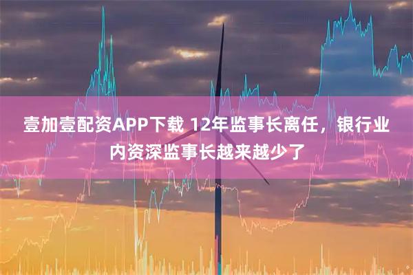 壹加壹配资APP下载 12年监事长离任，银行业内资深监事长越来越少了