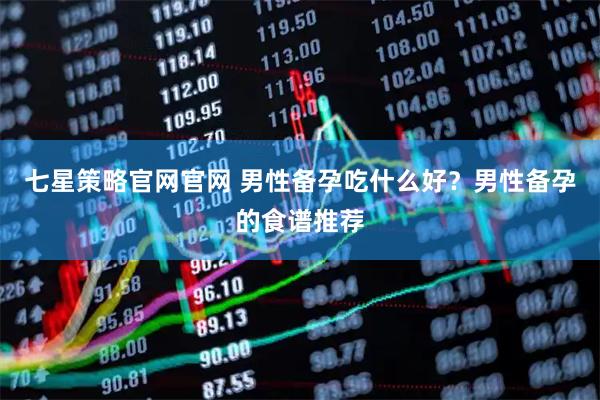 七星策略官网官网 男性备孕吃什么好？男性备孕的食谱推荐