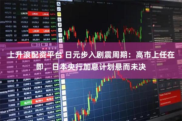 上升浪配资平台 日元步入剧震周期：高市上任在即，日本央行加息计划悬而未决