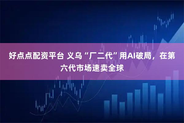 好点点配资平台 义乌“厂二代”用AI破局，在第六代市场速卖全球
