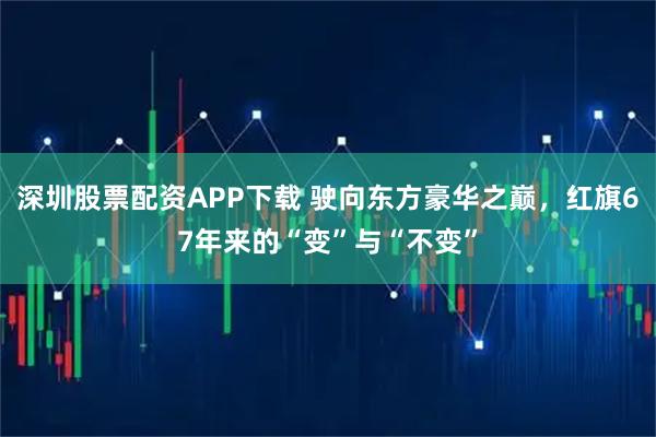 深圳股票配资APP下载 驶向东方豪华之巅，红旗67年来的“变”与“不变”