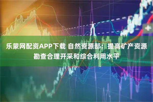 乐蒙网配资APP下载 自然资源部：提高矿产资源勘查合理开采和综合利用水平