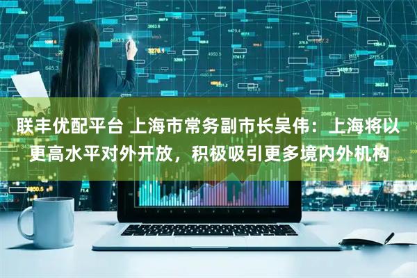 联丰优配平台 上海市常务副市长吴伟：上海将以更高水平对外开放，积极吸引更多境内外机构
