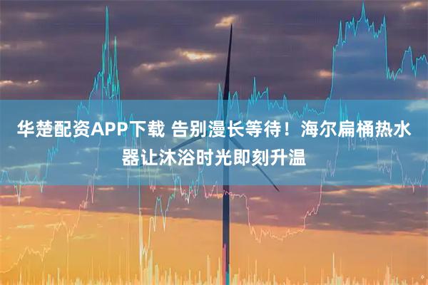 华楚配资APP下载 告别漫长等待！海尔扁桶热水器让沐浴时光即刻升温