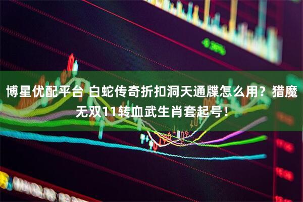 博星优配平台 白蛇传奇折扣洞天通牒怎么用？猎魔无双11转血武生肖套起号！