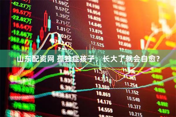 山东配资网 孤独症孩子，长大了就会自愈？