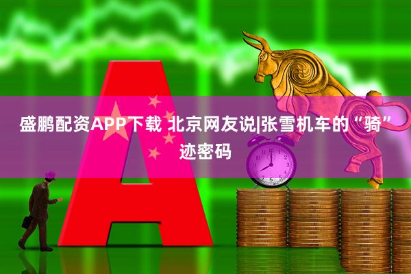 盛鹏配资APP下载 北京网友说|张雪机车的“骑”迹密码