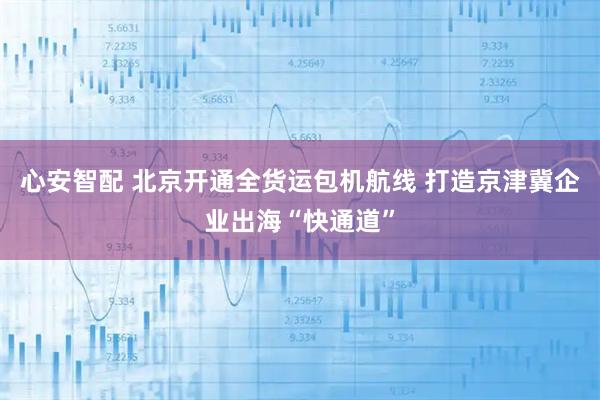 心安智配 北京开通全货运包机航线 打造京津冀企业出海“快通道”