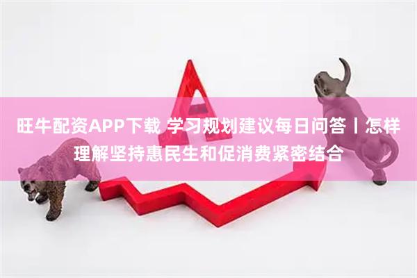 旺牛配资APP下载 学习规划建议每日问答丨怎样理解坚持惠民生和促消费紧密结合