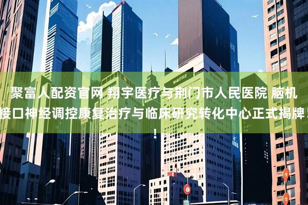聚富人配资官网 翔宇医疗与荆门市人民医院 脑机接口神经调控康复治疗与临床研究转化中心正式揭牌！