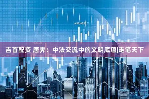 吉首配资 唐霁：中法交流中的文明底蕴|走笔天下
