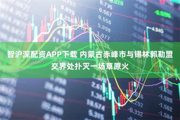 智沪深配资APP下载 内蒙古赤峰市与锡林郭勒盟交界处扑灭一场草原火