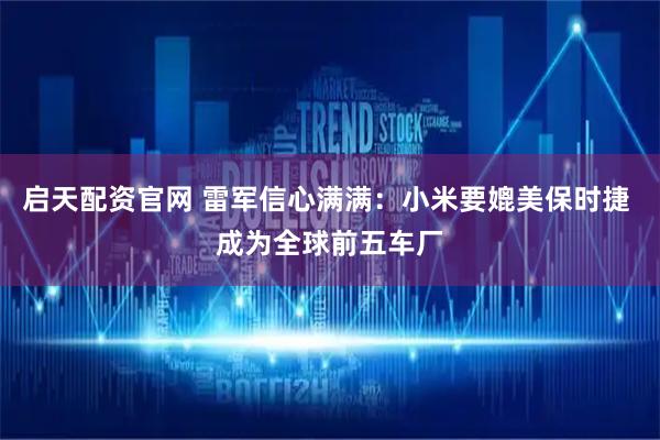 启天配资官网 雷军信心满满：小米要媲美保时捷 成为全球前五车厂