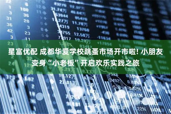 星富优配 成都华爱学校跳蚤市场开市啦! 小朋友变身“小老板”开启欢乐实践之旅