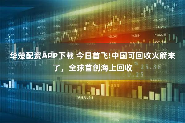 华楚配资APP下载 今日首飞!中国可回收火箭来了，全球首创海上回收