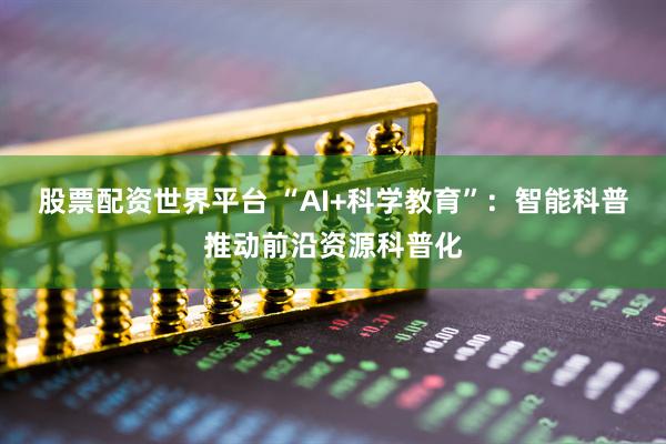 股票配资世界平台 “AI+科学教育”：智能科普推动前沿资源科普化