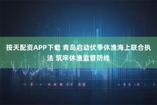 按天配资APP下载 青岛启动伏季休渔海上联合执法 筑牢休渔监管防线