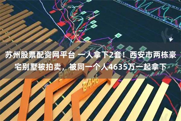 苏州股票配资网平台 一人拿下2套！西安市两栋豪宅别墅被拍卖，被同一个人4635万一起拿下