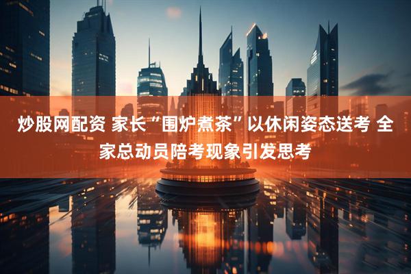 炒股网配资 家长“围炉煮茶”以休闲姿态送考 全家总动员陪考现象引发思考